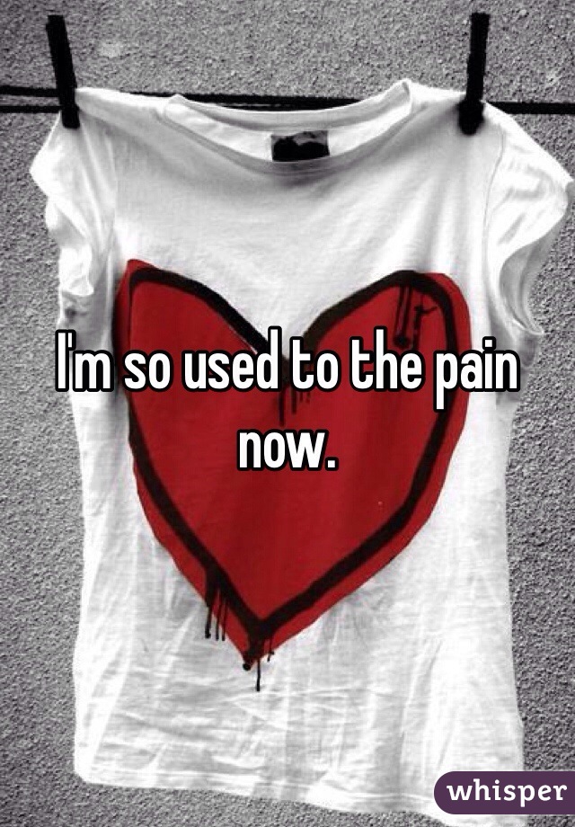 I'm so used to the pain now.