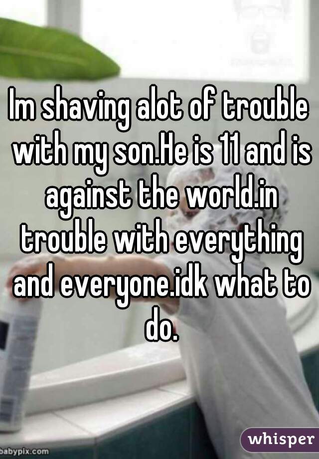 Im shaving alot of trouble with my son.He is 11 and is against the world.in trouble with everything and everyone.idk what to do.