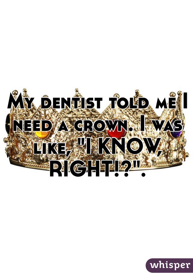 My dentist told me I need a crown. I was like, "I KNOW, RIGHT!?".