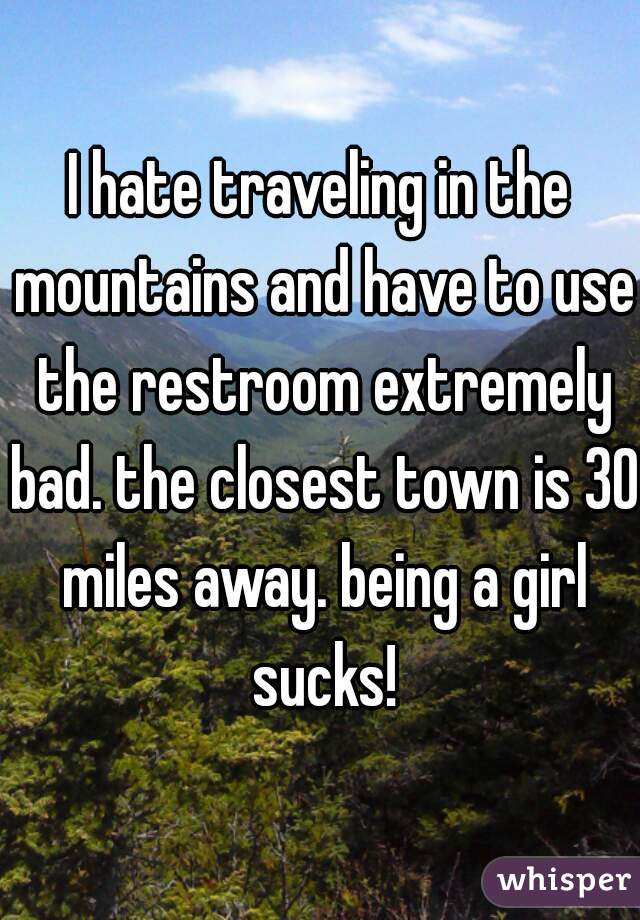 I hate traveling in the mountains and have to use the restroom extremely bad. the closest town is 30 miles away. being a girl sucks!