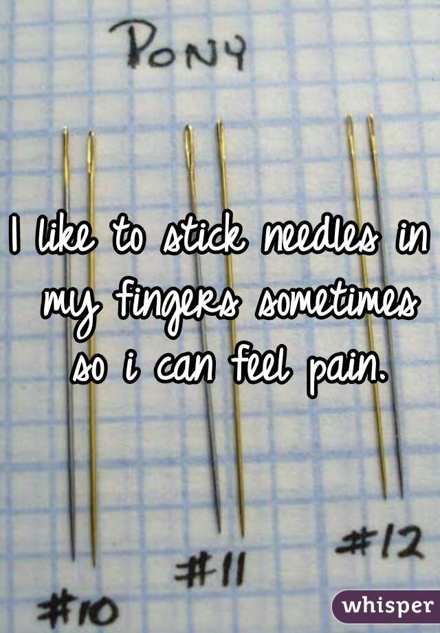 I like to stick needles in my fingers sometimes so i can feel pain.