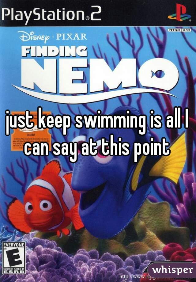 just keep swimming is all I can say at this point 
