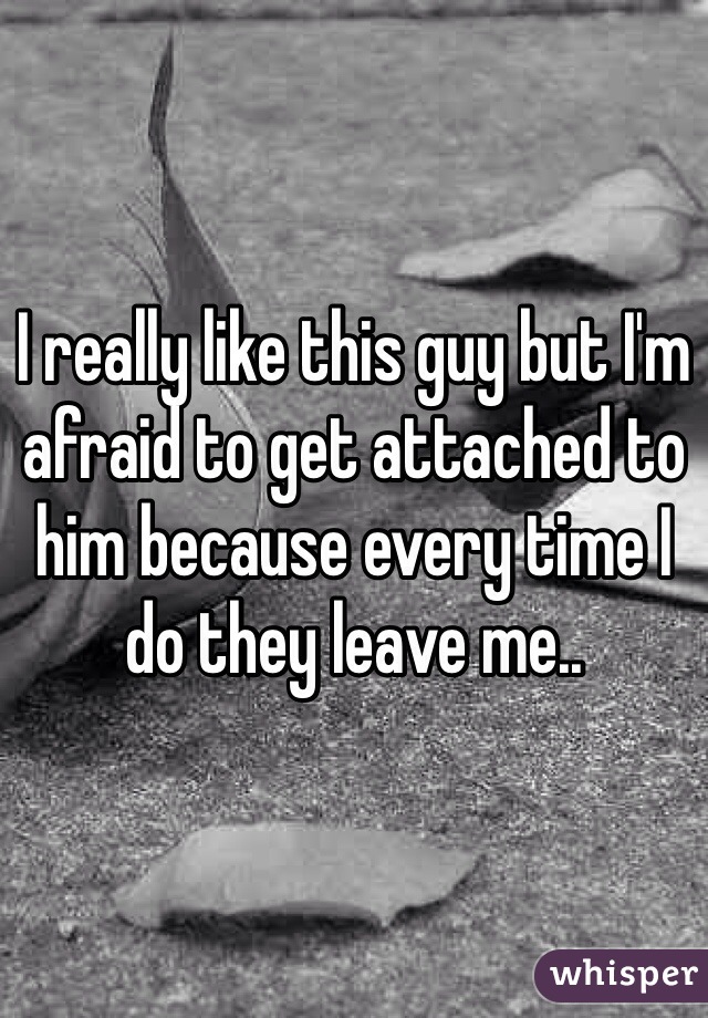 I really like this guy but I'm afraid to get attached to him because every time I do they leave me.. 