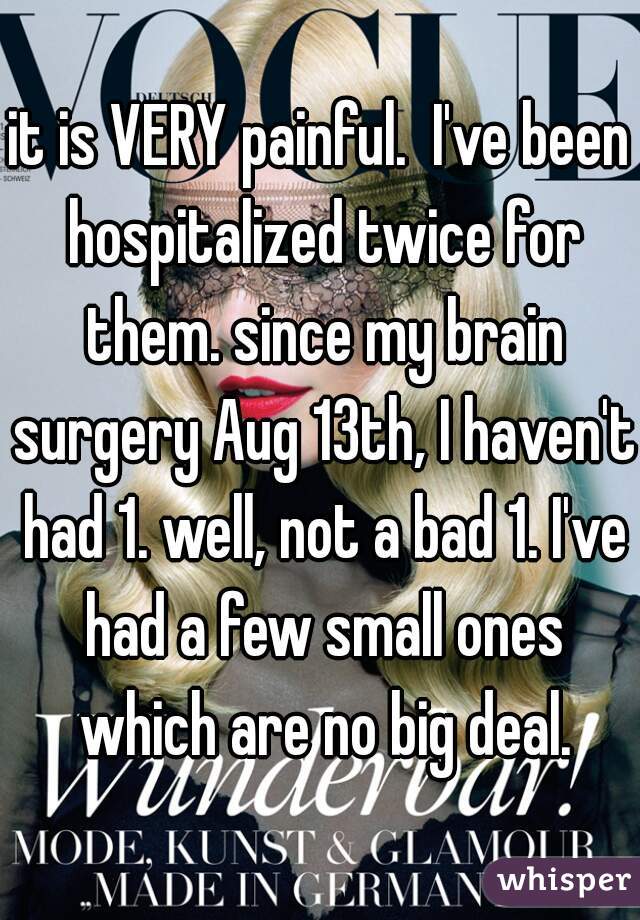 it is VERY painful.  I've been hospitalized twice for them. since my brain surgery Aug 13th, I haven't had 1. well, not a bad 1. I've had a few small ones which are no big deal.