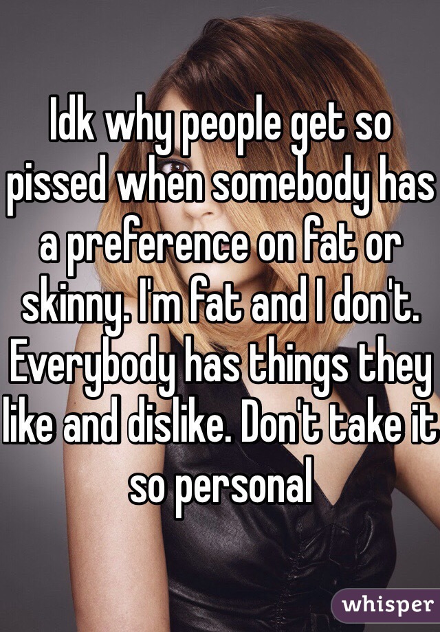 Idk why people get so pissed when somebody has a preference on fat or skinny. I'm fat and I don't. Everybody has things they like and dislike. Don't take it so personal 