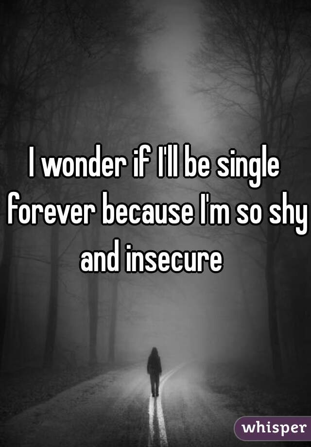 I wonder if I'll be single forever because I'm so shy and insecure  