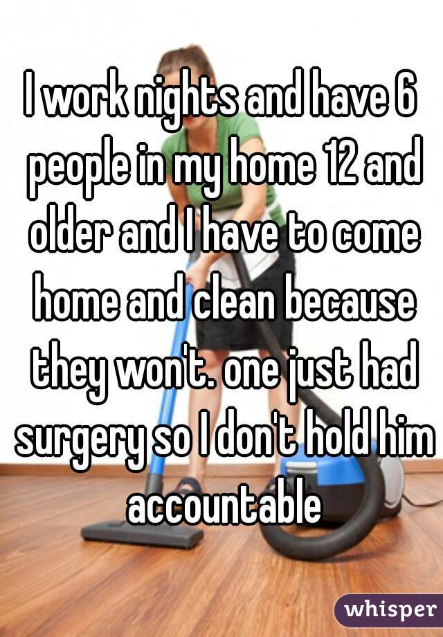 I work nights and have 6 people in my home 12 and older and I have to come home and clean because they won't. one just had surgery so I don't hold him accountable