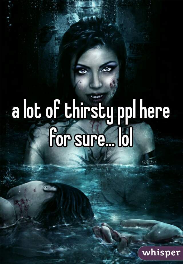 a lot of thirsty ppl here for sure... lol 
