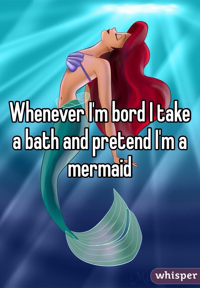 Whenever I'm bord I take a bath and pretend I'm a mermaid