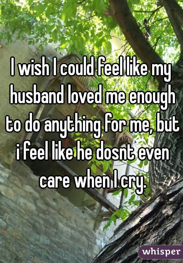 I wish I could feel like my husband loved me enough to do anything for me, but i feel like he dosnt even care when I cry.