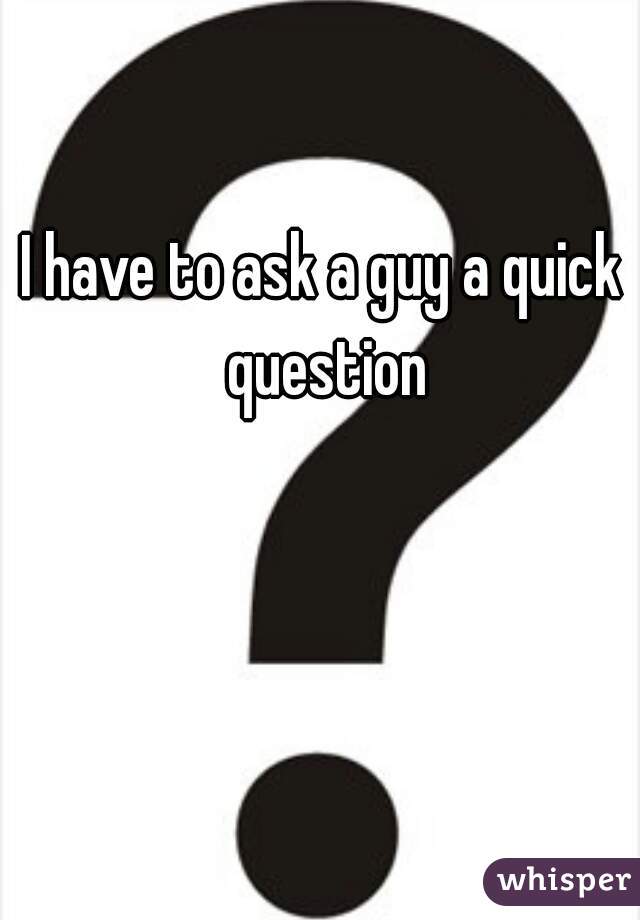 
I have to ask a guy a quick  question 