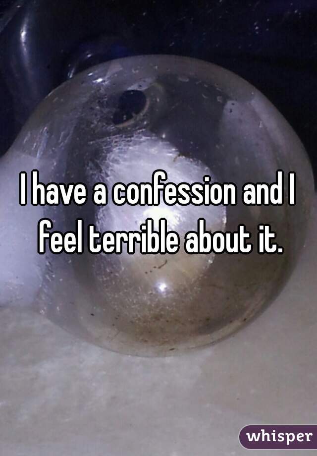 I have a confession and I feel terrible about it.