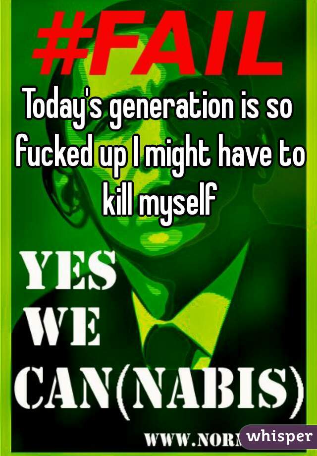 Today's generation is so fucked up I might have to kill myself