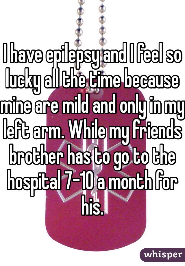 I have epilepsy and I feel so lucky all the time because mine are mild and only in my left arm. While my friends brother has to go to the hospital 7-10 a month for his.