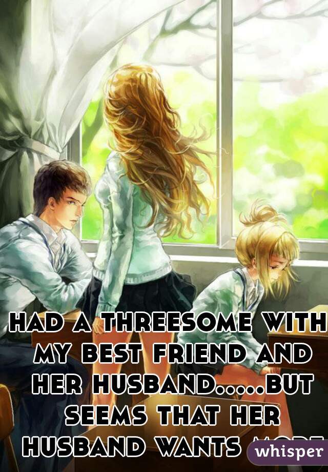 had a threesome with my best friend and her husband.....but seems that her husband wants more