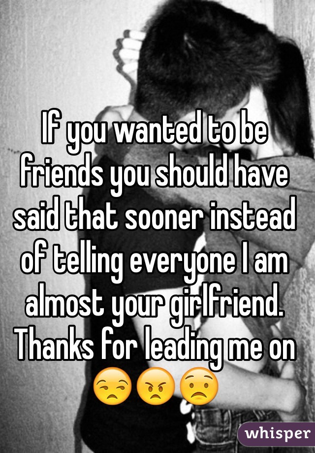 If you wanted to be friends you should have said that sooner instead of telling everyone I am almost your girlfriend. Thanks for leading me on 😒😠😟