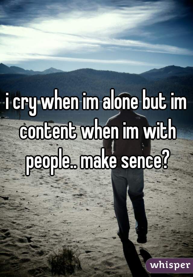 i cry when im alone but im content when im with people.. make sence?
