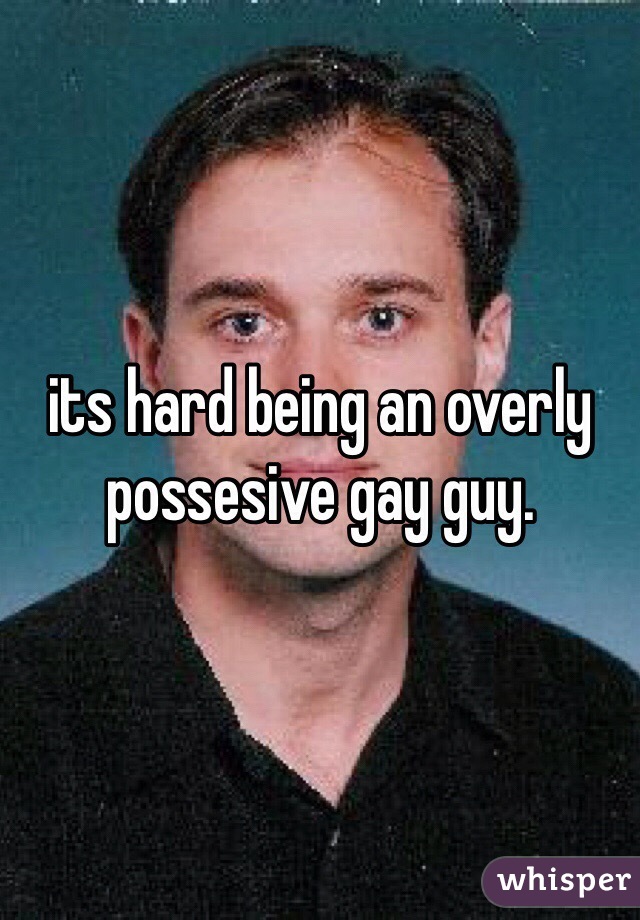 its hard being an overly possesive gay guy.