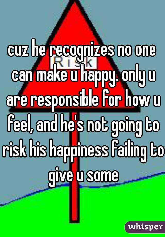 cuz he recognizes no one can make u happy. only u are responsible for how u feel, and he's not going to risk his happiness failing to give u some