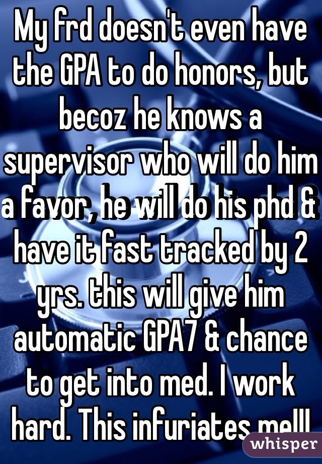 My frd doesn't even have the GPA to do honors, but becoz he knows a supervisor who will do him a favor, he will do his phd & have it fast tracked by 2 yrs. this will give him automatic GPA7 & chance to get into med. I work hard. This infuriates me!!!