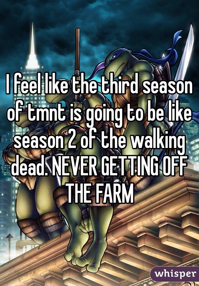 I feel like the third season of tmnt is going to be like season 2 of the walking dead. NEVER GETTING OFF THE FARM