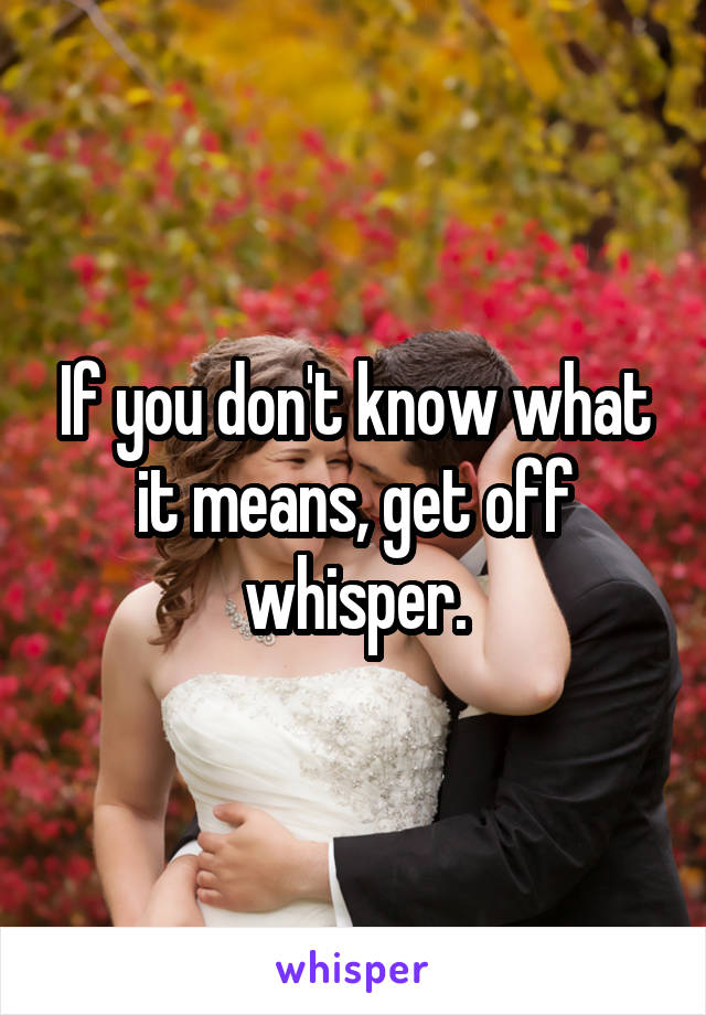 If you don't know what it means, get off whisper.