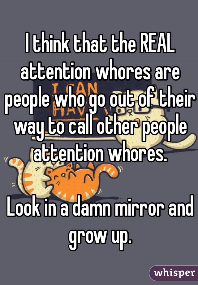 I think that the REAL attention whores are people who go out of their way to call other people attention whores.

Look in a damn mirror and grow up.