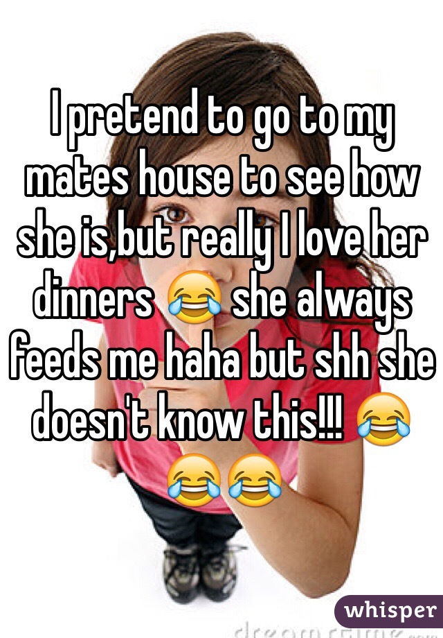 I pretend to go to my mates house to see how she is,but really I love her dinners 😂 she always feeds me haha but shh she doesn't know this!!! 😂😂😂