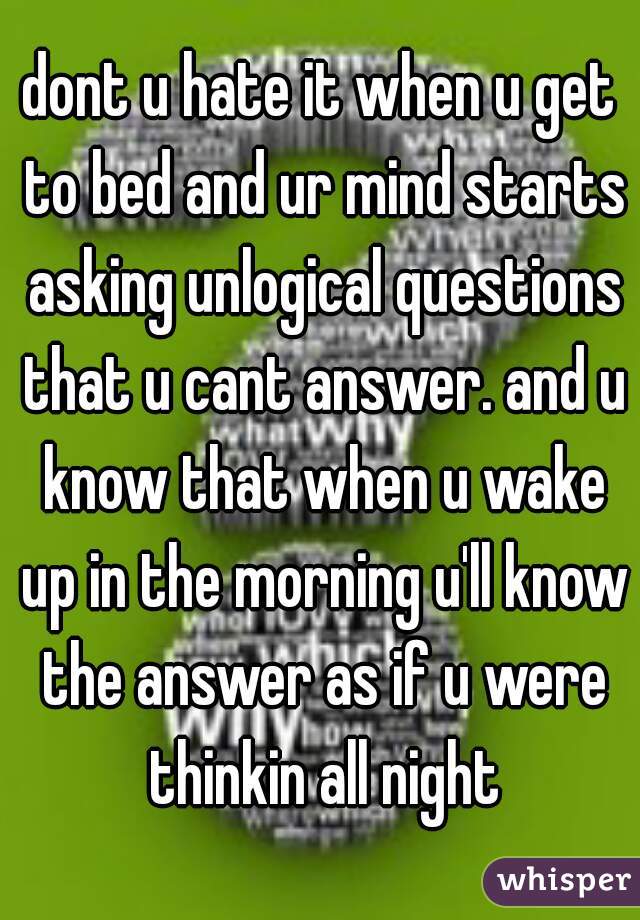 dont u hate it when u get to bed and ur mind starts asking unlogical questions that u cant answer. and u know that when u wake up in the morning u'll know the answer as if u were thinkin all night