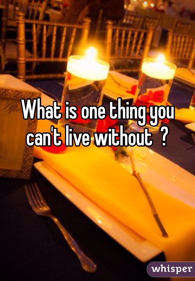 What is one thing you can't live without  ? 
