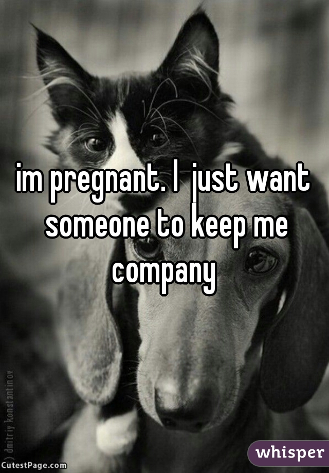 im pregnant. I  just want someone to keep me company 