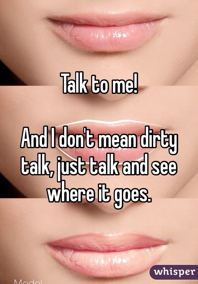 Talk to me! 

And I don't mean dirty talk, just talk and see where it goes. 