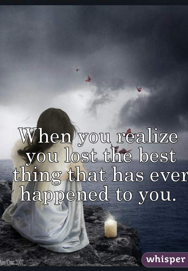 When you realize you lost the best thing that has ever happened to you. 