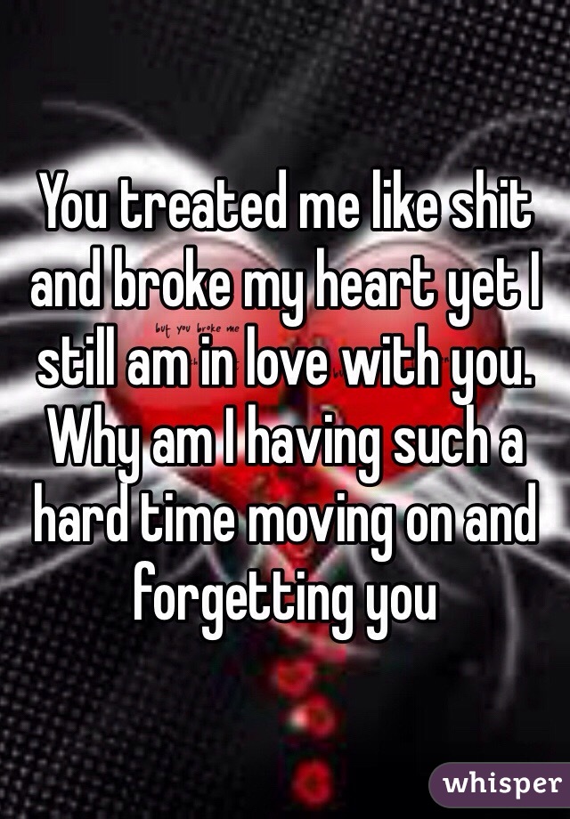 You treated me like shit and broke my heart yet I still am in love with you. Why am I having such a hard time moving on and forgetting you 