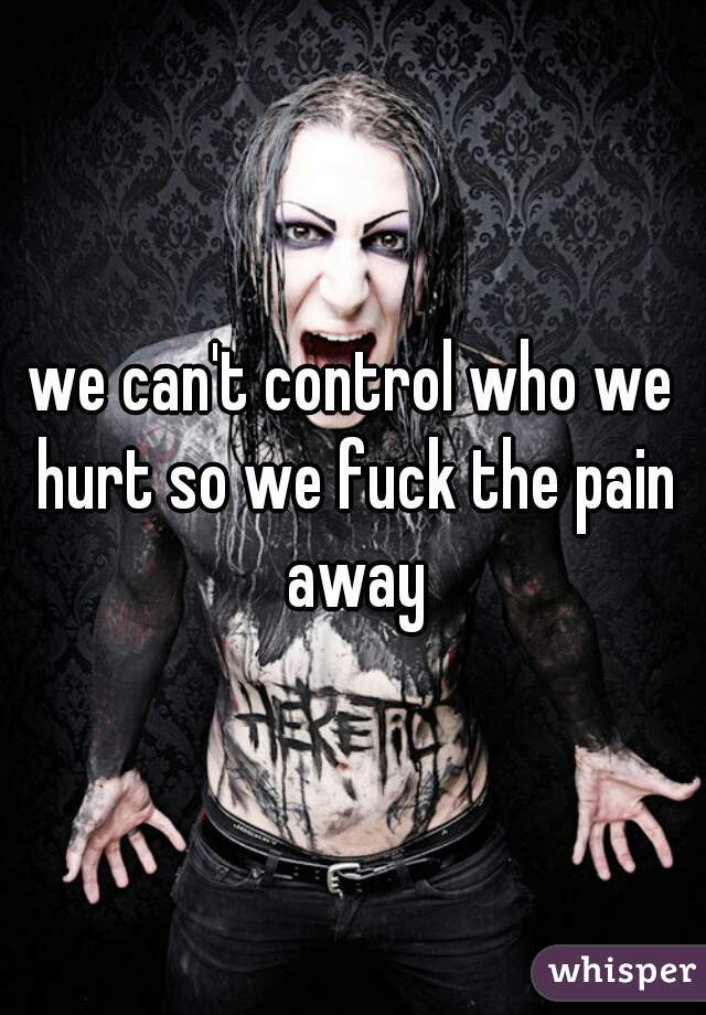 we can't control who we hurt so we fuck the pain away