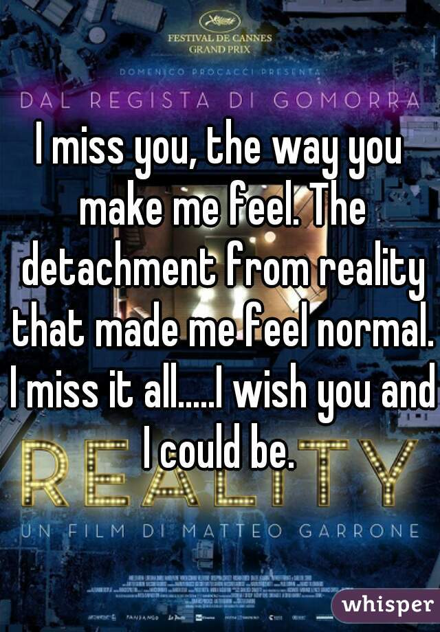 I miss you, the way you make me feel. The detachment from reality that made me feel normal. I miss it all.....I wish you and I could be. 