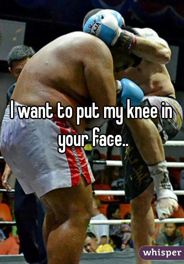 I want to put my knee in your face..