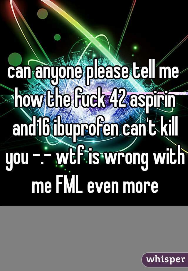 can anyone please tell me how the fuck 42 aspirin and16 ibuprofen can't kill you -.- wtf is wrong with me FML even more