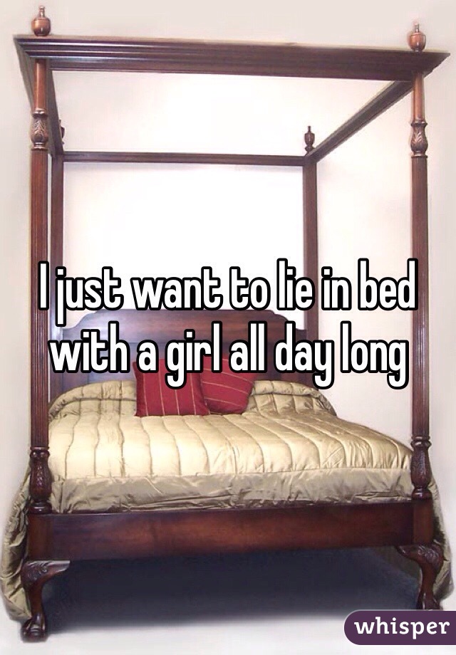 I just want to lie in bed with a girl all day long