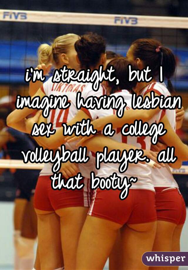 i'm straight, but I imagine having lesbian sex with a college volleyball player. all that booty~ 