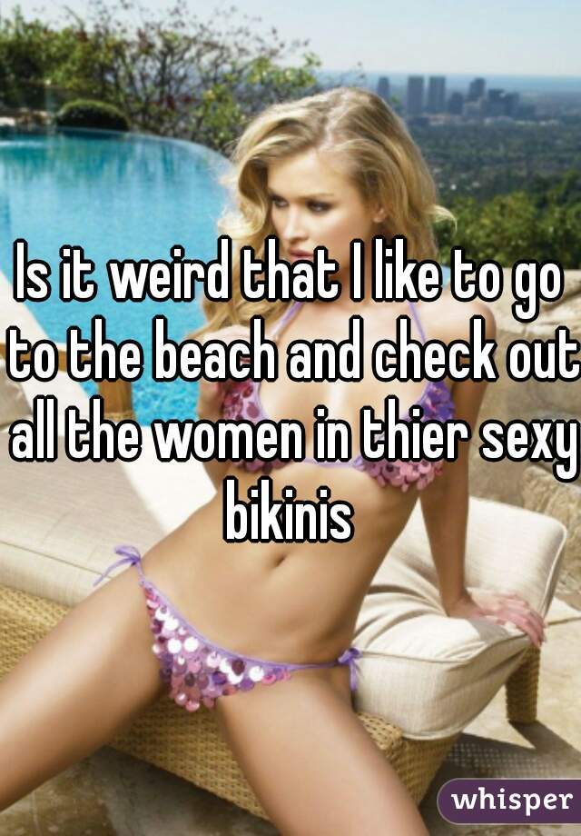 Is it weird that I like to go to the beach and check out all the women in thier sexy bikinis 