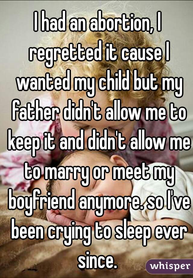 I had an abortion, I regretted it cause I wanted my child but my father didn't allow me to keep it and didn't allow me to marry or meet my boyfriend anymore. so I've been crying to sleep ever since. 