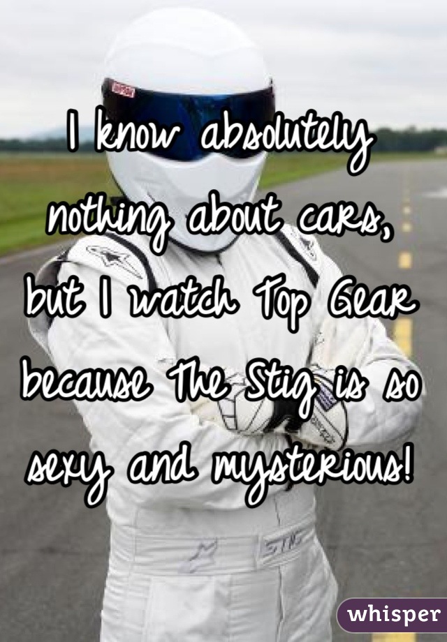 I know absolutely nothing about cars,
but I watch Top Gear because The Stig is so sexy and mysterious!