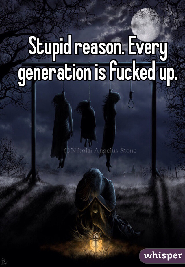 Stupid reason. Every generation is fucked up.