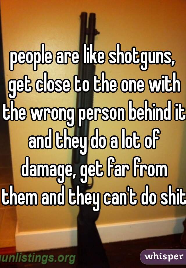 people are like shotguns, get close to the one with the wrong person behind it and they do a lot of damage, get far from them and they can't do shit 