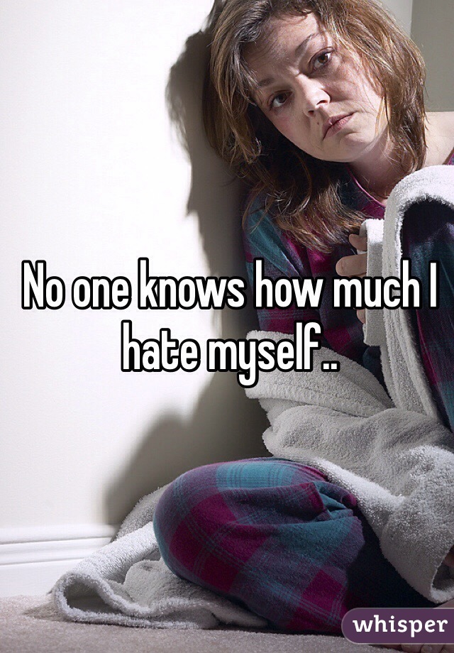 No one knows how much I hate myself..