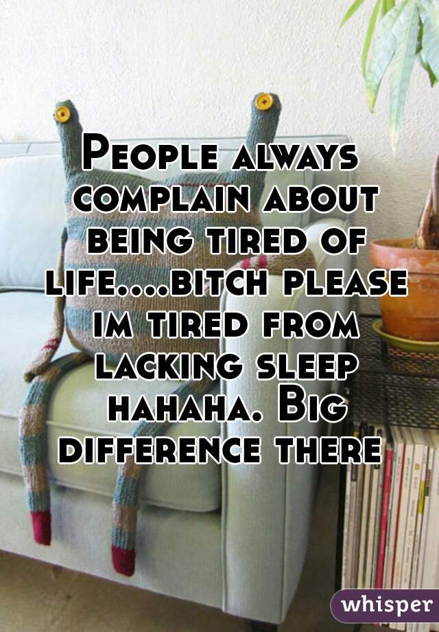 People always complain about being tired of life....bitch please im tired from lacking sleep hahaha. Big difference there 