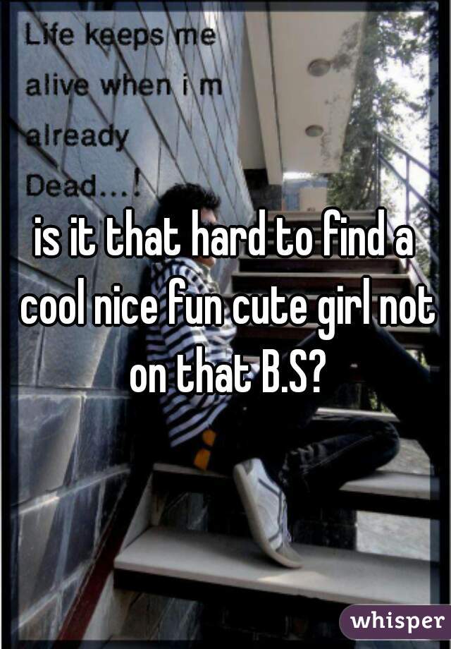 is it that hard to find a cool nice fun cute girl not on that B.S?