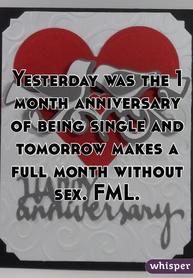 Yesterday was the 1 month anniversary of being single and tomorrow makes a full month without sex. FML. 