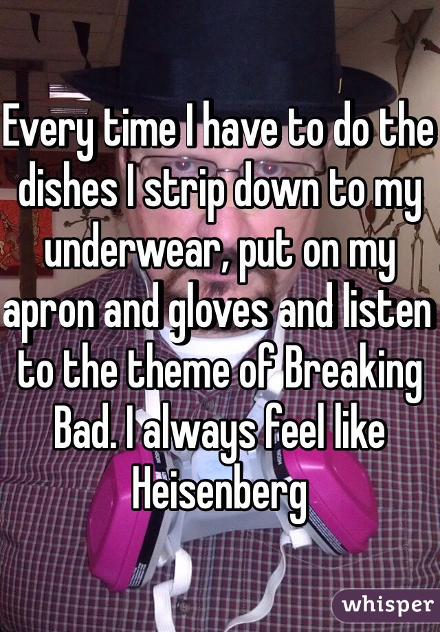 Every time I have to do the dishes I strip down to my underwear, put on my apron and gloves and listen to the theme of Breaking Bad. I always feel like Heisenberg